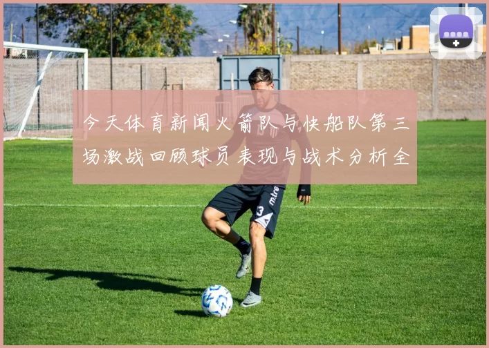 今天体育新闻火箭队与快船队第三场激战回顾球员表现与战术分析全景呈现