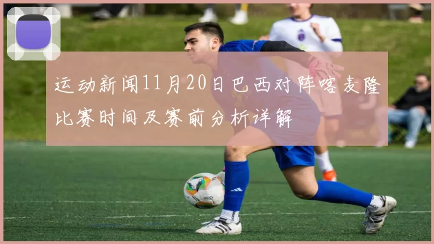 运动新闻11月20日巴西对阵喀麦隆比赛时间及赛前分析详解
