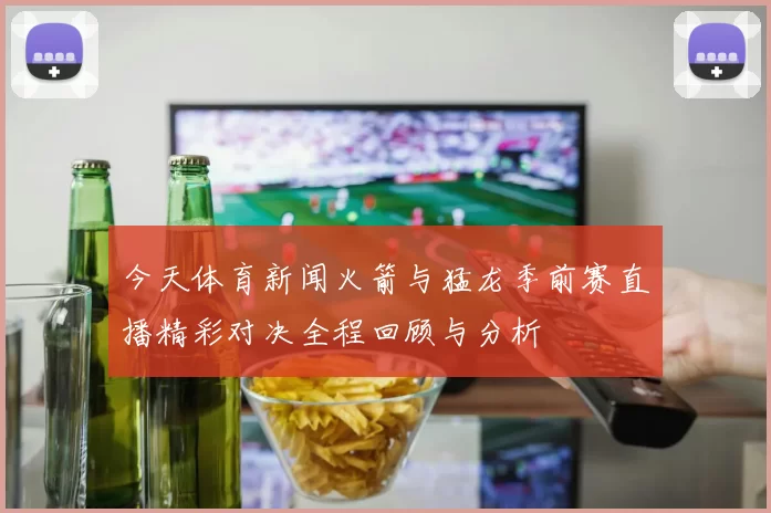 今天体育新闻火箭与猛龙季前赛直播精彩对决全程回顾与分析