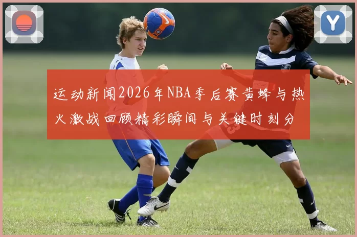 运动新闻2026年NBA季后赛黄蜂与热火激战回顾精彩瞬间与关键时刻分析