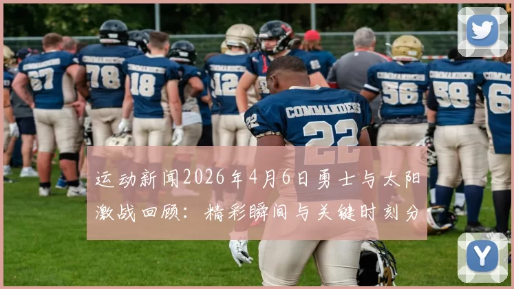 运动新闻2026年4月6日勇士与太阳激战回顾：精彩瞬间与关键时刻分析