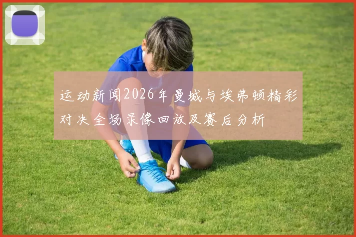 运动新闻2026年曼城与埃弗顿精彩对决全场录像回放及赛后分析
